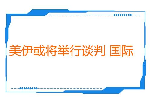 美伊或将举行谈判 国际油价显著下跌